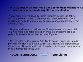 *  O uso abusivo da internet é um tipo de dependência e isso é conseqüência de um desequilíbrio psicológico. * Vivenciar estereótipos, ter uma imagem de pessoa feliz e de sucesso é um recurso em sites de relacionamento. Com problemas de auto-estima, a criança e o adolescente preferem a vida virtual. * O grande dilema em educar os filhos para o convívio social na web reside na falta de experiência e conhecimento dos pais sobre essas  ferramentas tecnológicas. * No Hospital de Clínicas de São Paulo há um grupo de tabalho pioneiro no Brasil que trata da ressocialização de dependentes de internet. O tratamento não é proibir o acesso ao computador, mas sim reeducar esse uso. NOVAS TECNOLOGIAS EQUILÍBRIO 