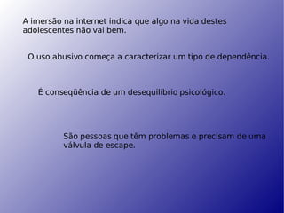 A imersão na internet indica que algo na vida destes adolescentes não vai bem. O uso abusivo começa a caracterizar um tipo de dependência. É conseqüência de um desequilíbrio psicológico. São pessoas que têm problemas e precisam de uma válvula de escape. 