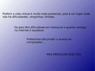Preferir a vida virtual é muito mais prazeroso, pois é um lugar onde não há dificuldades, vergonhas, timidez. Os pais têm dificuldade em mensurar o quanto navegar na internet é saudável. Preferimos não proibir o acesso ao computador... MAS REEDUCAR ESSE USO. 