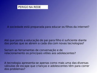 PERIGO NA REDE A sociedade está preparada para educar os filhos da internet? Até que ponto a educação de pai para filho é suficiente diante das portas que se abrem a cada dia com novas tecnologias? Seriam as ferramentas de conversação e de relacionamento os principais vilões aos adolescentes? A tecnologia apresenta-se apenas como mais uma das diversas válvulas de escape que crianças e adolescentes têm para correr dos problemas? 