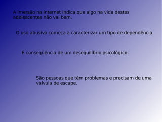 A imersão na internet indica que algo na vida destes adolescentes não vai bem. O uso abusivo começa a caracterizar um tipo de dependência. É conseqüência de um desequilíbrio psicológico. São pessoas que têm problemas e precisam de uma válvula de escape. 