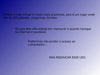 Preferir a vida virtual é muito mais prazeroso, pois é um lugar onde não há dificuldades, vergonhas, timidez. Os pais têm dificuldade em mensurar o quanto navegar na internet é saudável. Preferimos não proibir o acesso ao computador... MAS REEDUCAR ESSE USO. 
