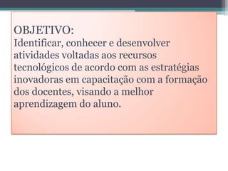 OBJETIVO:
Identificar, conhecer e desenvolver
atividades voltadas aos recursos
tecnológicos de acordo com as estratégias
inovadoras em capacitação com a formação
dos docentes, visando a melhor
aprendizagem do aluno.

 