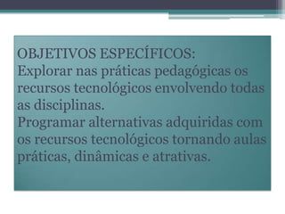 OBJETIVOS ESPECÍFICOS:
Explorar nas práticas pedagógicas os
recursos tecnológicos envolvendo todas
as disciplinas.
Programar alternativas adquiridas com
os recursos tecnológicos tornando aulas
práticas, dinâmicas e atrativas.

 