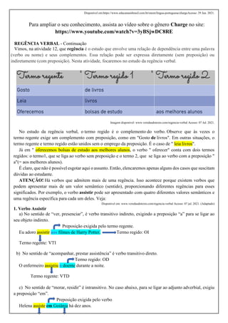 Disponível em:https://www.educamaisbrasil.com.br/enem/lingua-portuguesa/chargeAcesso: 29 Jun. 2021.
Para ampliar o seu conhecimento, assista ao vídeo sobre o gênero Charge no site:
https://www.youtube.com/watch?v=3yBSjwDC8RE
REGÊNCIA VERBAL - Continuação
Vimos, na atividade 12, que regência é o estudo que envolve uma relação de dependência entre uma palavra
(verbo ou nome) e seus complementos. Essa relação pode ser expressa diretamente (sem preposição) ou
indiretamente (com preposição). Nesta atividade, focaremos no estudo da regência verbal.
Imagem disponível: www.veredasdotexto.com/regencia-verbal Acesso: 07 Jul. 2021.
No estudo da regência verbal, o termo regido é o complemento do verbo. Observe que às vezes o
termo regente exige um complemento com preposição, como em "Gosto de livros". Em outras situações, o
termo regente e termo regido estão unidos sem o emprego da preposição. É o caso de " leia livros".
Já em " oferecemos bolsas de estudo aos melhores alunos, o verbo " oferecer" conta com dois termos
regidos: o termo1, que se liga ao verbo sem preposição e o termo 2, que se liga ao verbo com a preposição "
a"(= aos melhores alunos).
É claro, que não é possível esgotar aqui o assunto. Então, elencaremos apenas alguns dos casos que suscitam
dúvidas ao estudante.
ATENÇÃO! Há verbos que admitem mais de uma regência. Isso acontece porque existem verbos que
podem apresentar mais de um valor semântico (sentido), proporcionando diferentes regências para esses
significados. Por exemplo, o verbo assistir pode ser apresentado com quatro diferentes valores semânticos e
uma regência específica para cada um deles. Veja:
Disponível em: www.veredasdotexto.com/regencia-verbal Acesso: 07 jul. 2021. (Adaptado)
1. Verbo Assistir
a) No sentido de “ver, presenciar”, é verbo transitivo indireto, exigindo a preposição “a” para se ligar ao
seu objeto indireto.
Preposição exigida pelo termo regente.
Eu adoro assistir aos filmes de Harry Potter. Termo regido: OI
Termo regente: VTI
b) No sentido de “acompanhar, prestar assistência” é verbo transitivo direto.
Termo regido: OD
O enfermeiro assistiu o doente durante a noite.
Termo regente: VTD
c) No sentido de “morar, residir” é intransitivo. No caso abaixo, para se ligar ao adjunto adverbial, exigiu
a preposição “em”.
Preposição exigida pelo verbo
Helena assiste em Goiânia há dez anos.
 