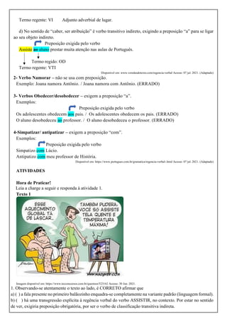 Termo regente: VI Adjunto adverbial de lugar.
d) No sentido de “caber, ser atribuição” é verbo transitivo indireto, exigindo a preposição “a” para se ligar
ao seu objeto indireto.
Preposição exigida pelo verbo
Assiste ao aluno prestar muita atenção nas aulas de Português.
Termo regido: OD
Termo regente: VTI
Disponível em: www.veredasdotexto.com/regencia-verbal Acesso: 07 jul. 2021. (Adaptado)
2- Verbo Namorar – não se usa com preposição.
Exemplo: Joana namora Antônio. / Joana namora com Antônio. (ERRADO)
3- Verbos Obedecer/desobedecer – exigem a preposição “a”.
Exemplos:
Preposição exigida pelo verbo
Os adolescentes obedecem aos pais. / Os adolescentes obedecem os pais. (ERRADO)
O aluno desobedeceu ao professor. / O aluno desobedeceu o professor. (ERRADO)
4-Simpatizar/ antipatizar – exigem a preposição “com”.
Exemplos:
Preposição exigida pelo verbo
Simpatizo com Lúcio.
Antipatizo com meu professor de História.
Disponível em: https://www.portugues.com.br/gramatica/regencia-verbal-.html Acesso: 07 jul. 2021. (Adaptado)
ATIVIDADES
Hora de Praticar!
Leia a charge a seguir e responda à atividade 1.
Texto 1
Imagem disponível em: https://www.tecconcursos.com.br/questoes/523162 Acesso: 30 Jun. 2021.
1. Observando-se atentamente o texto ao lado, é CORRETO afirmar que
a) ( ) a fala presente no primeiro balãozinho enquadra-se completamente na variante padrão (linguagem formal).
b) ( ) há uma transgressão explícita à regência verbal do verbo ASSISTIR, no contexto. Por estar no sentido
de ver, exigiria preposição obrigatória, por ser o verbo de classificação transitiva indireta.
 