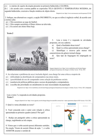 c) ( ) o núcleo do sujeito da oração presente no primeiro balãozinho é GLOBAL.
d) ( ) de acordo com a norma padrão as expressões TELA QUENTE E TEMPERATURA MÁXIMA, do
segundo balãozinho, exercem a função sintática de objeto direto.
Disponível em: https://www.tecconcursos.com.br/questoes/523162
2. Indique, nas alternativas a seguir, a opção INCORRETA, no que se refere à regência verbal, de acordo com
a norma culta:
a) ( ) Nós assistimos ao jogo de futebol.
b) ( ) Nós sempre assistimos à filmes ótimos na televisão.
c) ( ) Eu assisti um ótimo filme hoje.
Texto 2
3. Leia o texto 2 e responda às atividades
propostas, em seu caderno.
a) Qual a finalidade desse texto?
b) Qual é a crítica apresentada nessa charge?
c) Identifique e escreva pelo menos três
características do gênero textual charge.
d) Que tipo de linguagem foi empregada no
texto?
Imagem disponível em: https://www.maisbolsas.com.br/enem/lingua-
portuguesa/interpretacao-de-charges-e-tirinhas Acesso: 30 Jun. 2021
4. Ao relacionar o problema da seca à inclusão digital, essa charge faz uma crítica a respeito da
a) ( ) dificuldade na distribuição de computadores nas áreas rurais.
b) ( ) possibilidade de uso do computador como solução de problemas sociais.
c) ( ) ausência de políticas públicas para o acesso da população a computadores.
d) ( ) escolha das prioridades no atendimento às reais necessidades da população.
Disponível em: https://www.maisbolsas.com.br/enem/lingua-portuguesa/interpretacao-de-charges-e-tirinhas Acesso: 30 Jun. 2021.(Adaptada)
Leia o texto 3 e responda às atividades propostas.
Texto 3
Imagem disponível em: https://www.agazeta.com.br/charge/charge-do-amarildo-coronavirus---antes-quarentena-depois-0320 Acesso: 8 Jul. 2021.
5. Qual é o tema abordado no texto?
6. Você concorda com o autor com relação à crítica
apresentada no primeiro quadro (antes)? Por quê?
7. Redija um parágrafo sobre a crítica apresentada na
charge, englobando as três etapas.
8. Vimos que o verbo assistir possui diferentes sentidos.
Na oração “Gosto de assistir filmes de ação. “, o verbo
ASSISTIR assume o sentido de
 