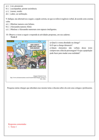 a) ( ) ver, presenciar.
b) ( ) acompanhar, prestar assistência.
c) ( ) morar, residir.
d) ( ) caber, ser atribuição.
9. Indique, nas alternativas a seguir, a opção correta, no que se refere à regência verbal, de acordo com a norma
culta:
a) ( ) Marlene namora com Juliano.
b) ( ) Alessandra namora Almir.
c) ( ) Marlene e Alessandra namoram com rapazes inteligentes.
10. Observe o texto a seguir e responda às atividades propostas, em seu caderno.
Texto 4
Imagem disponível em:
http://www.arionaurocartuns.com.br/search/label/dengue Acesso: 8
JUL. 2021.
a) Qual é o tema abordado na charge?
b) O que a charge denuncia?
c) Quais elementos não verbais desse texto
comprovam a fala do personagem? O que a população
pode fazer para mudar essa realidade?
Pesquisa outras charges que abordam esse mesmo tema e discuta sobre ela com seus colegas e professores.
Respostas comentadas
1. Texto 1
 