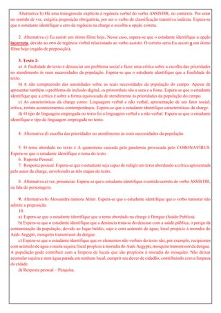 Alternativa b) Há uma transgressão explícita à regência verbal do verbo ASSISTIR, no contexto. Por estar
no sentido de ver, exigiria preposição obrigatória, por ser o verbo de classificação transitiva indireta. Espera-se
que o estudante identifique o erro de regência na charge e escolha a opção correta.
2. Alternativa c) Eu assisti um ótimo filme hoje. Nesse caso, espera-se que o estudante identifique a opção
incorreta, devido ao erro de regência verbal relacionado ao verbo assistir. O correto seria Eu assisti a um ótimo
filme hoje (regido de preposição).
3. Texto 2-
a) A finalidade do texto é denunciar um problema social e fazer uma crítica sobre a escolha das prioridades
no atendimento às reais necessidades da população. Espera-se que o estudante identifique que a finalidade do
texto.
b) A não compreensão das autoridades sobre as reais necessidades da população do campo. Apesar de
apresentar também o problema da inclusão digital, os primordiais são a seca e a fome. Espera-se que o estudante
identifique que a crítica é sobre a forma equivocada de atendimento às prioridades da população do campo.
c) As características da charge como: Linguagem verbal e não verbal, apresentação de um fator social;
crítica, retrata acontecimentos contemporâneos. Espera-se que o estudante identifique características da charge.
d) O tipo de linguagem empregada no texto foi a linguagem verbal e a não verbal. Espera-se que o estudante
identifique o tipo de linguagem empregada no texto.
4. Alternativa d) escolha das prioridades no atendimento às reais necessidades da população.
5. O tema abordado no texto é A quarentena causada pela pandemia provocada pelo CORONAVÍRUS.
Espera-se que o estudante identifique o tema do texto.
6. Reposta Pessoal.
7. Resposta pessoal. Espera-se que o estudante seja capaz de redigir um texto abordando a crítica apresentada
pelo autor da charge, envolvendo as três etapas do texto.
8. Alternativa a) ver, presenciar. Espera-se que o estudante identifique o sentido correto do verbo ASSISTIR,
na fala do personagem.
9. Alternativa b) Alessandra namora Almir. Espera-se que o estudante identifique que o verbo namorar não
admite a preposição.
10.
a) Espera-se que o estudante identifique que o tema abordado na charge é Dengue (Saúde Publica).
b) Espera-se que o estudante identifique que a denúncia trata-se do descaso com a saúde pública, o perigo da
contaminação da população, devido ao lugar baldio, sujo e com acúmulo de água; local propício à moradia do
Aeds Aegypti, mosquito transmissor da dengue.
c) Espera-se que o estudante identifique que os elementos não verbais do texto são, por exemplo, recipientes
com acúmulo de água e muita sujeira; local propício à moradia do Aeds Aegypti, mosquito transmissor da dengue.
A população pode contribuir com a limpeza de locais que são propícios à moradia do mosquito. Não deixar
acumular sujeira e nem água parada em nenhum local, cumprir seu dever de cidadão, contribuindo com a limpeza
da cidade.
d) Resposta pessoal – Pesquisa.
 