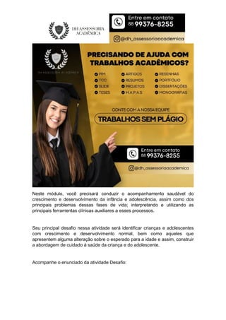 Neste módulo, você precisará conduzir o acompanhamento saudável do
crescimento e desenvolvimento da infância e adolescência, assim como dos
principais problemas dessas fases de vida; interpretando e utilizando as
principais ferramentas clínicas auxiliares a esses processos.
Seu principal desafio nessa atividade será identificar crianças e adolescentes
com crescimento e desenvolvimento normal, bem como aqueles que
apresentem alguma alteração sobre o esperado para a idade e assim, construir
a abordagem de cuidado à saúde da criança e do adolescente.
Acompanhe o enunciado da atividade Desafio:
 