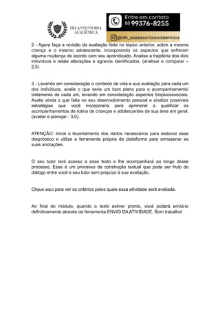 2 - Agora faça a revisão da avaliação feita no tópico anterior, sobre a mesma
criança e o mesmo adolescente, incorporando os aspectos que sofreram
alguma mudança de acordo com seu aprendizado. Analise a trajetória dos dois
indivíduos e relate alterações e agravos identificados. (analisar e comparar –
2,5)
3 - Levando em consideração o contexto de vida e sua avaliação para cada um
dos indivíduos, avalie o que seria um bom plano para o acompanhamento/
tratamento de cada um, levando em consideração aspectos biopsicossociais.
Avalie ainda o que falta no seu desenvolvimento pessoal e sinalize possíveis
estratégias que você incorporaria para aprimorar e qualificar os
acompanhamentos de rotina de crianças e adolescentes de sua área em geral.
(avaliar e planejar - 3,0).
ATENÇÃO: Inicie o levantamento dos dados necessários para elaborar esse
diagnóstico e utilize a ferramenta própria da plataforma para armazenar as
suas anotações.
O seu tutor terá acesso a esse texto e lhe acompanhará ao longo desse
processo. Esse é um processo de construção textual que pode ser fruto do
diálogo entre você e seu tutor sem prejuízo à sua avaliação.
Clique aqui para ver os critérios pelos quais essa atividade será avaliada.
Ao final do módulo, quando o texto estiver pronto, você poderá enviá-lo
definitivamente através da ferramenta ENVIO DA ATIVIDADE. Bom trabalho!
 