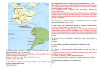 a} Considerando todas as rotas que compõem a Rodovia Panamericana, onde é o
início dessa rodovia e onde é seu ponto final?
A Rodovia Panamencana tem inlcio em PrudhoeBay, no Alasca, Estados Unidos, e
seu ponto final é em Ushuaia, Argentina.
b} Que países da América Andina são cruzados por essa rodovia?
Colômbia, Equador, Peru e Chile.
c} Que região do continente americano apresenta maior quantidade de rotas
oficiais da Rodovia Panamericana?
A América do Norte.
d) A Rodovia Panamericana é trafegável em todos os períodos do ano? Por quê?
Não, a Rodovia Panamericana não é trafegável em todos os seus trechos todo o
ano, pois ela atravessa diversos tipos de terrenos e ecossistemas, como desertos,
florestas tropicais e montanhas frias.
e) Na sua opinião, qual é a importância dessa rodovia para a integração do
continente americano?
Espera-se que os alunos concluam que a Rodovia Panamericana cruza vários países
das três diferentes regiões do continente americano. Por essa razão, é de grande
importância para a integração do continente no que se refere ao transporte de
pessoas e mercadorias.
14. Quais eram os principais produtos exportados pela Venezuela entes da
exploração do petróleo? Café e cacau
15. Em que ano Hugo Chávez assume o poder na Venezuela e quais foram as
medidas tomada por ele para a transformação do País?
Hugo Chaves assume em 1998. Ele mudou o nome do país para Republica
Bolivariana da Venezuela, criou uma lei para acabar com o monopólio improdutivo,
assinou uma declaração de apoio ao socialismo, passou a comercializar com Cuba
afastando-se de vez com os EUA, estatizou as empresas privadas de petróleo entre
outras.
16. Qual país da America do Sul que tem ligação com os dois oceanos (Atlântico e
Pacifico)?
Colombia.
17. País da América do Sul que é grande produtor e exportador de café?
Colômbia
18. Aponte o principal problema político/econômico e social que atinge a
Colômbia:
Grupos dedicados ao narcotráfico com grupos armados e guerras internas entre
quadrilhas e também com o exercito.
19. Explique o que significa o termo: Latifúndio monocultor:
Extensa propriedade rural de um só proprietário que produz apenas um produto.
20. Qual é o país com melhor IDH da América do Sul?
Chile.
 