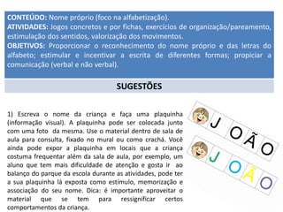 CONTEÚDO: Nome próprio (foco na alfabetização).
ATIVIDADES: Jogos concretos e por fichas, exercícios de organização/pareamento,
estimulação dos sentidos, valorização dos movimentos.
OBJETIVOS: Proporcionar o reconhecimento do nome próprio e das letras do
alfabeto; estimular e incentivar a escrita de diferentes formas; propiciar a
comunicação (verbal e não verbal).
SUGESTÕES
1) Escreva o nome da criança e faça uma plaquinha
(informação visual). A plaquinha pode ser colocada junto
com uma foto da mesma. Use o material dentro de sala de
aula para consulta, fixado no mural ou como crachá. Você
ainda pode expor a plaquinha em locais que a criança
costuma frequentar além da sala de aula, por exemplo, um
aluno que tem mais dificuldade de atenção e gosta ir ao
balanço do parque da escola durante as atividades, pode ter
a sua plaquinha lá exposta como estímulo, memorização e
associação do seu nome. Dica: é importante aproveitar o
material que se tem para ressignificar certos
comportamentos da criança.
 