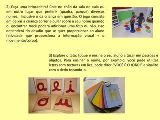 2) Faça uma brincadeira! Cole no chão da sala de aula ou
em outro lugar que preferir (quadra, parque) diversos
nomes, inclusive o da criança em questão. O jogo consiste
em deixar a criança correr e pular sobre o seu nome quando
o encontrar. Você poderá adicionar uma foto ou não. Isso
dependerá do desafio que se quer proporcionar ao aluno
(atividade que proporciona a informação visual + o
movimento/corpo).
3) Explore o tato: toque e ensine o seu aluno a tocar em pessoas e
objetos. Para ensinar o nome, por exemplo, você pode utilizar
letras com texturas em lixa, pode dizer "VOCÊ É O JOÃO!" e sinalize
com o dedo tocando-o.
 