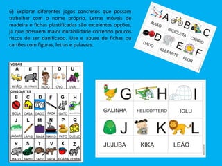 6) Explorar diferentes jogos concretos que possam
trabalhar com o nome próprio. Letras móveis de
madeira e fichas plastificadas são excelentes opções,
já que possuem maior durabilidade correndo poucos
riscos de ser danificado. Use e abuse de fichas ou
cartões com figuras, letras e palavras.
 