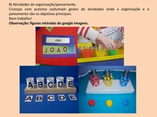 8) Atividades de organização/pareamento.
Crianças com autismo costumam gostar de atividades onde a organização e o
pareamento são os objetivos principais.
Bom trabalho!
Observação: figuras retiradas do google imagens.
 