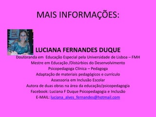 MAIS INFORMAÇÕES:
LUCIANA FERNANDES DUQUE
Doutoranda em Educação Especial pela Universidade de Lisboa – FMH
Mestre em Educação /Distúrbios do Desenvolvimento
Psicopedagoga Clínica – Pedagoga
Adaptação de materiais pedagógicos e currículo
Assessoria em Inclusão Escolar
Autora de duas obras na área da educação/psicopedagogia
Facebook: Luciana F Duque Psicopedagogia e Inclusão
E-MAIL: luciana_alves_fernandes@hotmail.com
 