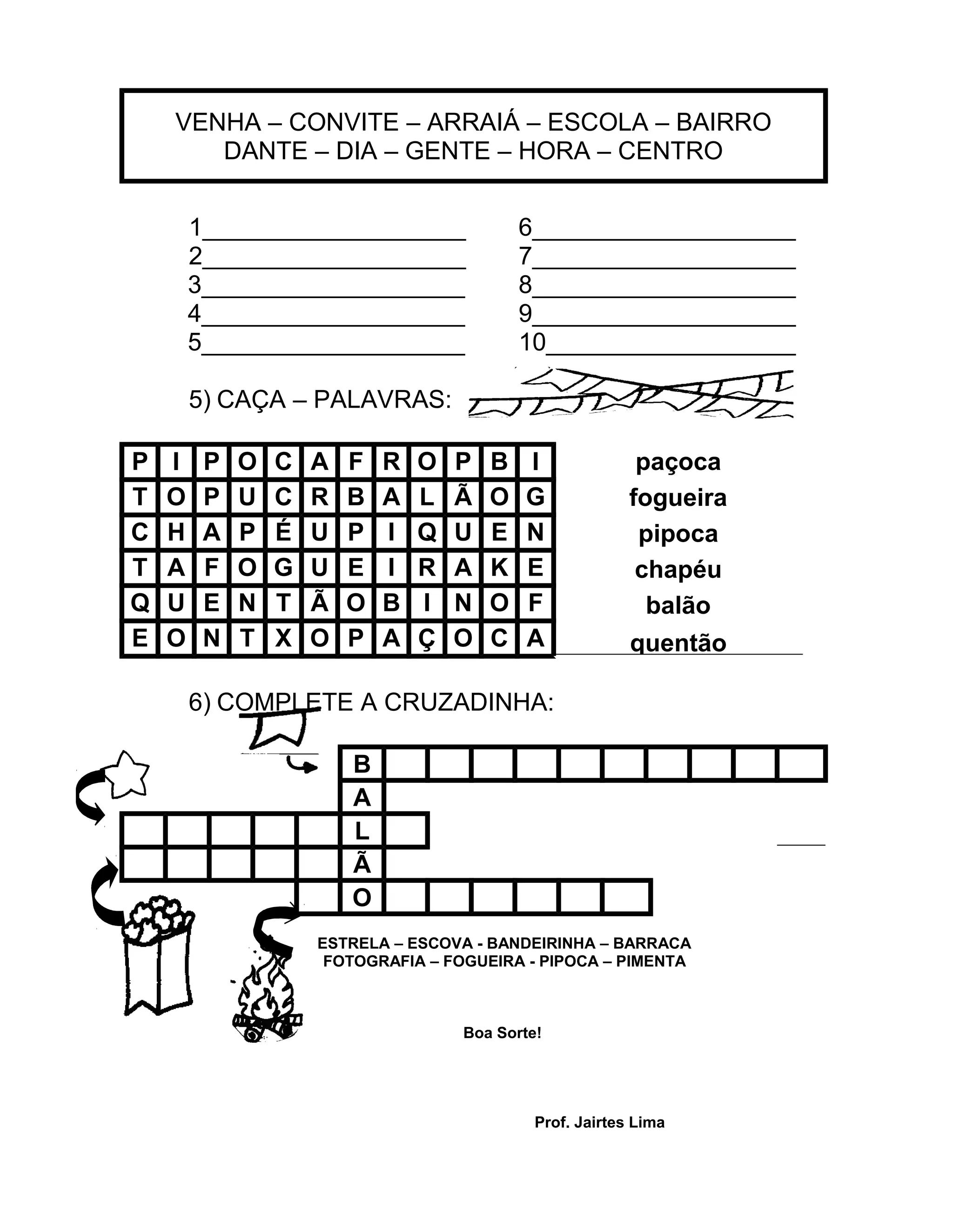 VENHA – CONVITE – ARRAIÁ – ESCOLA – BAIRRO
DANTE – DIA – GENTE – HORA – CENTRO
1___________________ 6___________________
2___________________ 7___________________
3___________________ 8___________________
4___________________ 9___________________
5___________________ 10__________________
5) CAÇA – PALAVRAS:
P I P O C A F R O P B I paçoca
fogueira
pipoca
chapéu
balão
quentão
T O P U C R B A L Ã O G
C H A P É U P I Q U E N
T A F O G U E I R A K E
Q U E N T Ã O B I N O F
E O N T X O P A Ç O C A
6) COMPLETE A CRUZADINHA:
B
A
L
Ã
O
ESTRELA – ESCOVA - BANDEIRINHA – BARRACA
FOTOGRAFIA – FOGUEIRA - PIPOCA – PIMENTA
Boa Sorte!
Prof. Jairtes Lima
