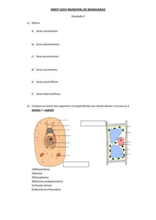 EMEIF LICEU MUNICIPAL DE MARACANAÚ

                                    Atividade II

1) Defina:

   a) Seres unicelulares-



   b) Seres pluricelulares-



   c) Seres procariontes-



   d) Seres eucariontes-



   e) Seres autotróficos -



   f)   Seres heterotróficos-



2) Coloque os nomes das organelas correspondentes nas células abaixo e escreva se é
   animal ou vegetal:




   1)Mitocôndrias
   2)Núcleo
   3)Cloroplastos
   4)Reticulo endoplasmático
   5) Parede Celular
   6) Membrana Plasmática
 