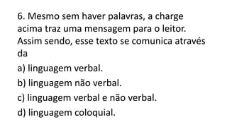 6. Mesmo sem haver palavras, a charge
acima traz uma mensagem para o leitor.
Assim sendo, esse texto se comunica através
da
a) linguagem verbal.
b) linguagem não verbal.
c) linguagem verbal e não verbal.
d) linguagem coloquial.
 