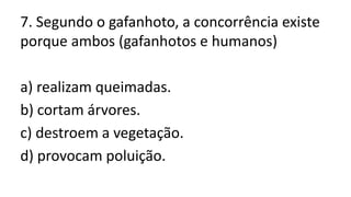 7. Segundo o gafanhoto, a concorrência existe
porque ambos (gafanhotos e humanos)
a) realizam queimadas.
b) cortam árvores.
c) destroem a vegetação.
d) provocam poluição.
 