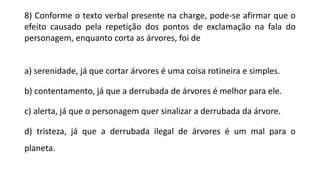 8) Conforme o texto verbal presente na charge, pode-se afirmar que o
efeito causado pela repetição dos pontos de exclamação na fala do
personagem, enquanto corta as árvores, foi de
a) serenidade, já que cortar árvores é uma coisa rotineira e simples.
b) contentamento, já que a derrubada de árvores é melhor para ele.
c) alerta, já que o personagem quer sinalizar a derrubada da árvore.
d) tristeza, já que a derrubada ilegal de árvores é um mal para o
planeta.
 