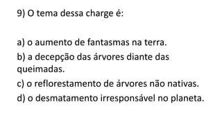 9) O tema dessa charge é:
a) o aumento de fantasmas na terra.
b) a decepção das árvores diante das
queimadas.
c) o reflorestamento de árvores não nativas.
d) o desmatamento irresponsável no planeta.
 