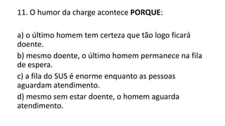 11. O humor da charge acontece PORQUE:
a) o último homem tem certeza que tão logo ficará
doente.
b) mesmo doente, o último homem permanece na fila
de espera.
c) a fila do SUS é enorme enquanto as pessoas
aguardam atendimento.
d) mesmo sem estar doente, o homem aguarda
atendimento.
 