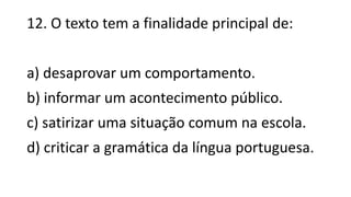 12. O texto tem a finalidade principal de:
a) desaprovar um comportamento.
b) informar um acontecimento público.
c) satirizar uma situação comum na escola.
d) criticar a gramática da língua portuguesa.
 