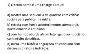 1) O texto acima é uma charge porque:
a) mostra uma sequência de quadros com críticas
sociais para publicar na mídia.
b) retrata com ironia acontecimentos atemporais
questionando o cotidiano.
c) com humor, aborda algum fato ligado ao noticiário
com intuito de criticar.
d) narra uma história engraçada do cotidiano com
discursos diretos e indiretos.
 