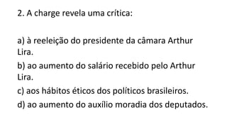 2. A charge revela uma crítica:
a) à reeleição do presidente da câmara Arthur
Lira.
b) ao aumento do salário recebido pelo Arthur
Lira.
c) aos hábitos éticos dos políticos brasileiros.
d) ao aumento do auxílio moradia dos deputados.
 
