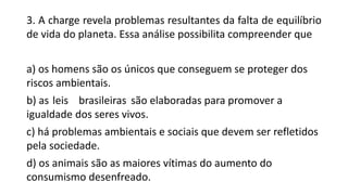 3. A charge revela problemas resultantes da falta de equilíbrio
de vida do planeta. Essa análise possibilita compreender que
a) os homens são os únicos que conseguem se proteger dos
riscos ambientais.
b) as leis brasileiras são elaboradas para promover a
igualdade dos seres vivos.
c) há problemas ambientais e sociais que devem ser refletidos
pela sociedade.
d) os animais são as maiores vítimas do aumento do
consumismo desenfreado.
 