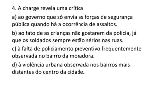 4. A charge revela uma crítica
a) ao governo que só envia as forças de segurança
pública quando há a ocorrência de assaltos.
b) ao fato de as crianças não gostarem da polícia, já
que os soldados sempre estão sérios nas ruas.
c) à falta de policiamento preventivo frequentemente
observada no bairro da moradora.
d) à violência urbana observada nos bairros mais
distantes do centro da cidade.
 