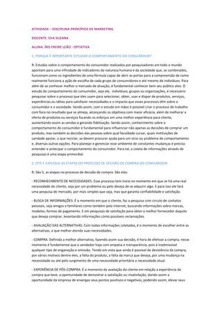 ATIVIDADE – DISCIPLINA PRINCÍPIOS DE MARKETING
DOCENTE: EVA SUZANA
ALUNA: ÍRIS FREIRE LEÃO - OPTATIVA
1. PORQUE É IMPORTANTE ESTUDAR O COMPORTAMENTO DO CONSUMIDOR?
R: Estudos sobre o comportamento do consumidor realizados por pesquisadores em todo o mundo
apontam para uma infinidade de indicadores da natureza humana e da sociedade que, se combinados,
funcionam como os ingredientes de uma fórmula capaz de abrir as portas para a compreensão de como
realmente funciona a ação de escolha de cada grupo de consumidores e até mesmo de indivíduos. Para
além de se conhecer melhor o mercado de atuação, é fundamental conhecer bem seu público alvo. O
estudo do comportamento do consumidor, seja ele, indivíduos, grupos ou organizações, é necessário
pesquisar sobre o processo que eles usam para selecionar, obter, usar e dispor de produtos, serviços,
experiências ou idéias para satisfazer necessidades e o impacto que esses processos têm sobre o
consumidor e a sociedade. Sendo assim, com o estudo em mãos é possível criar o processo de trabalho
com foco no resultado que se almeja, alcançando os objetivos com maior eficácia, além de melhorar a
oferta de produtos ou serviços focando os esforços em uma melhor experiência para cliente,
aumentando assim as vendas e gerando fidelização. Sendo assim, conhecimento sobre o
comportamento do consumidor é fundamental para influenciar não apenas as decisões de comprar um
produto, mas também as decisões das pessoas sobre qual faculdade cursar, quais instituições de
caridade apoiar, o que reciclar, se devem procurar ajuda para um vício ou problema de comportamento
e, diversas outras opções. Para planejar e gerenciar esse ambiente de constantes mudanças é preciso
entender e antecipar o comportamento do consumidor. Para tal, a coleta de informações através de
pesquisas é uma etapa primordial.
2. CITE E EXPLIQUE AS ETAPAS DO PROCESSO DE DECISÃO DE COMPRA DO CONSUMIDOR.
R: São 5, as etapas no processo de decisão de compra. São elas:
- RECONHECIMENTO DE NECESSIDADES: Esse processo tem início no momento em que se há uma real
necessidade do cliente, seja por um problema ou pelo desejo de se adquirir algo. E para isso ele fará
uma pesquisa de mercado, por mais simples que seja, mas que garanta confiabilidade e satisfação.
- BUSCA DE INFORMAÇÕES: É o momento em que o cliente, faz a pesquisa com circulo de contatos
pessoais, seja amigos e familiares como também pela internet, buscando informações sobre marcas,
modelos, formas de pagamento. E em pesquisas de satisfação para obter o melhor fornecedor daquilo
que deseja comprar, levantando informações como possíveis reclamações.
- AVALIAÇÃO DAS ALTERNATIVAS: Com todas informações coletadas, é o momento de escolher entre as
alternativas, a que melhor atenda suas necessidades.
- COMPRA: Definida a melhor alternativa, fazendo assim sua decisão, é hora de efetivar a compra, nesse
momento é fundamental que o vendedor haja com empatia e transparência, pois é inadmissível
qualquer tipo de enganação e omissão. Tendo em vista que ainda é passível de desistência da compra,
por vários motivos dentre eles, a falta do produto, a falta da marca que deseja, por uma mudança na
necessidade ou até pelo surgimento de uma necessidade prioritária a necessidade atual.
- EXPERIÊNCIA DE PÓS-COMPRA: É o momento da avaliação do cliente em relação a experiência de
compra que teve, a oportunidade de demostrar a satisfação ou insatisfação, dando assim a
oportunidade da empresa de enxergas seus pontos positivos e negativos, podendo assim, elevar seus
 