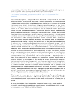 pontos positivos, e melhorar ou eliminar os negativos, e ainda gerando a oportunidade da empresa de
reaver a experiência com seu cliente, propondo iniciativas para que o reconquiste.
3. DÊ EXEMPLOS DE PRODUTOS, QUE SOFREM INLUFÊNCIA DAS VARIÁVEIS DEMOGRAFICAS E
BIOLÓGICAS.
R: As variáveis Demográficas e Biológicas influenciam diretamente o comportamento do consumidor,
elas ajudam a explicar algumas de suas necessidades. Elementos indispensáveis para uma boa pesquisa,
e que são considerados de extrema relevância para um bom resultado para o profissional do Marketing.
Podemos citar como variáveis demográficas e biológicas as questões de gênero, ou seja, homem,
mulher ou criança, idade, como também, raça e a etnia, a cultura e costumes, assim como também os 5
sentidos do ser humano. Essas variáveis tem grande peso no momento da escolha. Podemos por
exemplo, relacionar as variáveis demográficas e as biológias ao Marketing Sensorial, que foi abordado
pela primeira vez e 1998 por Bernard Schimitt e Alex Simonson. Com estudo e testes de experimentação
dos cinco sentidos humanos aplicados ao marketing, surgem respostas que levam a compreensão das
preferências do consumidor por determinados sons, cores, formas, texturas e sabores encontrados em
bens de consumo que podem proporcionar experiências positivas ou negativas. Porém a amplitude das
razões pelo qual são motivados os hábitos de consumo, não se resume apenas em compreender a
biologia humana, mas entender o contexto social também como um fator determinante deste processo,
do qual, as variáveis Demográficas e Biológicas, afetam efetivamente na decisão de compra. O estilo de
vida de um indivíduo determinará sua alimentação, gosto musical, forma de se vestir, lazer, interesse
cultural, maneira de se relacionar etc., o que consequentemente levará a consumir produtos e serviços
que estejam dentro deste universo. Experiências sociais também farão parte do processo de decisão,
como tipo de alimentação consumida por familiares e membros da mesma etnia. Fatores individuais
também fazem parte deste processo de escolha, como características biológicas. Por exemplo, existem
estudos no Reino Unido que comprovam que alguns seres humanos são considerados
superdegustadores, ou seja, enquanto a maior parte das pessoas possui de 5 a 10 papilas gustativas na
língua, outras chegam a ter 60 desses receptores que captam o sabor adocicado, salgado, amargo ou
azedo dos alimentos. Os alimentos são um bom exemplo das variáveis demográficas e biológicas, e
podemos trabalhar melhor os sentidos, para uma experiência mais rica de consumo. Nosso paladar é
ativado não só ao saborear um alimento que nos provoca prazer ou repulsa, mas o processo de desejo
ou aversão a um produto começa muitas vezes pelo olfato ou mesmo pela visão. Os Alimentos sofrem
influência demográfica, pois em cada região, a preferencia por um tipo de alimento é diferente. Um
exemplo é se alguns amigos, de diferentes países, foram e uma pizzaria, cada um pedira uma pizza de
sabor diferente devido aos costumes, pela cultura onde foi criado. Assim como sofrem também com
variáveis biológicas como citamos acima, pelo paladar, olfato, visão, etc.
Outro Exemplo de produtos que sofrem tanto com variáveis demográficas quanto biológicas que
podemos citar, roupas e calçados onde, a visão, a moda daquela região, o estilo, o gosto pessoal, o
grupo de amigos com quem convive, influenciará diretamente em seu poder de escolha na hora da
compra.
“O vínculo emocional está aí para ser trabalhado, mas antes de avaliar o outro é preciso avaliar a si
mesmo para então compreender o papel e o peso das emoções na hora da decisão do cliente em optar
por esta ou aquela marca” (GOMES; ABI-SÁBER, 2008, p. 2).
 