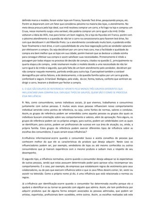 definido marca e modelo, foram visitar lojas em Franca, fazendo Test drive, pesquisando preços, etc.
Porém se depararam com um fator que considerou péssimo na maioria das lojas, o atendimento. No
meio dessa procura pela loja ideal, sua irmã resolveu comprar um carro, e foi logo na loja e comprou um
Cruse, nesse momento surgiu uma variável, não poderia comprar um carro igual a da irmã. Então
voltaram a ideia do IX35, mas para tentar um bom negócio, foi a loja da Hyundai em Franca, porém com
o péssimo atendimento e a questão de não ter o carro na concessionaria para fazerem test drive, fez
com que decidissem ir até Ribeirão Preto. La o atendimento considerado muito bom, e podendo então
fazer finalmente o test drive, e com a possibilidade de uma boa negociação junto ao vendedor optaram
por efetivarem a compra. Ou seja decidiram por um carro mais caro, mas a facilidade e qualidade da
compra era bem melhor que as lojas em sua cidade, porém tiveram que se deslocar a cidade vizinha
para conseguir efetivar sua compra e assim satisfazer suas necessidades. Primeiramente é nítido a
passagem por todas etapas no processo de decisão de compra, citados na questão 2., principalmente na
quarta etapa a de compra, onde resolveram mudar o modelo devido a uma necessidade de não ter
carro igual à da irmão e segundo, que pela falta de um bom atendimento pelo vendedor, decidiram por
não comprar naquele momento, partindo então para outra loja. É perceptível também a variável
demográfica por vários fatores, a do deslocamento, o da questão família optou por um carro grande,
confortável e seguro. A Variável Biológica, pela visão, da cor, forma, textura, conforto que sentiram ao
dirigir o carro, levaram a dividirem por fechar a compra.
6. O QUE SÃO GRUPOS DE REFERENCIA? APONTE PELO MENOS TRÊS GRUPOS DIFERENTES QUE
INFLUENCIAM UMA COMPRA SUA. EXPLIQUE TIPOS DE GRUPOS, QUEM SÃO E COMO SE PROCESSA
ESSA INFLUÊNCIA.
R: Nós, como consumidores, somos indivíduos sociais, já que vivemos, trabalhamos e consumimos
juntamente com outras pessoas. E muitas vezes essas pessoas influenciam nosso comportamento
individual servindo como pontos de referência, ou seja, como fontes de normas, valores e condutas.
Assim, os grupos de referência podem ser entendidos como aquelas pessoas ou grupos dos quais os
indivíduos buscam orientação sobre seu comportamento e valores, além de aprovação. Para alguns, os
grupos de referência podem ser os próprios amigos; para outros, podem ser celebridades com as quais
se identificam; para outros, podem ser profissionais de sucesso em sua área de atuação; ou, ainda, a
própria família. Estes grupos de referência podem exercer diferentes tipos de influência sobre as
escolhas dos consumidores. E quais seriam essas influências?
A influência informacional ocorre quando o consumidor busca e aceita conselhos de pessoas que
conhecem melhor do que ele as características do produto que deseja adquirir. Neste caso os
influenciadores podem ser, por exemplo, vendedores de lojas ou até mesmo conhecidos ou outros
consumidores que já tiveram experiência com o mesmo produto e saibam mais a respeito de seu
desempenho.
O segundo tipo, a influência normativa, ocorre quando o consumidor deseja adequar-se às expectativas
de outras pessoas, sendo que estas possuem determinado poder para aprovar e/ou recompensar seu
comportamento. É o caso, por exemplo, de empresas que estabelecem regras de vestimenta para seus
colaboradores, ou de pais que exercem influência sobre o que os seus filhos devem comer, ler, vestir ou
assistir na televisão. Como o próprio nome já diz, é uma influência que está relacionada a normas ou
regras.
Já a influência por identificação ocorre quando o consumidor faz determinada escolha porque ela o
ajudará a identificar-se ou tornar-se parecido com alguém que admira. Assim, ele tem preferência por
adquirir produtos que de alguma forma estejam associados às pessoas admiradas, que podem ser
artistas, esportistas, profissionais bem sucedidos, entre outros. Assim, as escolhas realizadas sob este
 