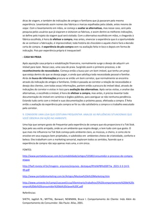 dicas de viagem, e também de indicações de amigos e familiares que já passaram pela mesma
experiência. Levantando assim nomes das fabricas e marcas espalhadas pela cidade, antes mesmo de
viajar. Com o levantamento em mãos, se começa a avaliar as alternativas, mas nesse caso, será pela
pesquisa pelos usuários que já viajaram e visitaram as fabricas, e assim dentre as melhores indicações,
se define pelo trajeto da viagem qual será visitada. Com a alternativa escolhida em mãos, e chegando à
fábrica escolhida, é hora de efetivar a compra, mas antes, vivenciar a experiência que é a oportunidade
de se conhecer a fabricação, é imprescindível, toda história do chocolate e aquele cheiro fará a decisão
certa de compra. A experiência de pós-compra vem na avaliação feita in-loco e depois em forma de
indicação. Pois por experiência própria é inesquecível!
- CASA NA PRAIA
Após aquisição casa própria e estabilização financeira, normalmente surge o desejo de adquirir um
imóvel para lazer. Nesse caso, uma casa de praia. Surgindo assim o primeiro processo, o de
reconhecimento de necessidades. Começa então a busca por um bom imóvel, que tenha um preço
que esteja dentro do que se deseja pagar, e ainda que satisfaça toda necessidade pessoal e familiar.
Atrás de busca de informações procura-se então um bom corretor, que normalmente se encontra
através da indicação de amigos e familiares. Então é passada ao corretor a relação de necessidades e
desejo dos clientes, com todas essas informações, partem então a procura do imóvel ideal, através de
indicações do corretor e visitas in loco para avaliação das alternativas. Após varias visitas, e analise das
alternativas, e escolhido o imóvel, é hora de efetivar a compra, mas antes, é preciso levantar toda
documentação do imóvel em cartórios e órgãos públicos, para averiguar se não nenhuma pendência.
Estando tudo certo com o imóvel e suas documentações o próximo passo, efetivada a compra. É feita
então a avaliação da experiência pós compra se foi ou não satisfatória a compra e o trabalho executado
pelo corretor.
9. CONSIDERE UMA LOJA QUE COSTUMA FREQUENTAR. ANALISE AS INFLUÊNCIAS SITUACIONAIS QUE
VOCÊ OBSERVA EM AÇÃO NO AMBIENTE.
Uma loja que sempre gosto de frequentar pela experiência de compra que ela proporciona é a Tok Stok.
Seja pelo seu estilo arrojado, onde se um ambiente que respira design, e tem tudo com que gosto. O
que mais me influencia na Tok Stok começa pelo ambiente claro, as músicas, o cheiro, e como ela te
envolve em seus espaços bem projetados, e subdividos em ambientes cheios de criatividade, conforto e
beleza. Eles trabalham com o marketing sensorial, exploram todos os sentidos, fazendo que a
experiência de compra não seja apenas mais uma, e sim única.
FONTES:
http://www.portaleducacao.com.br/contabilidade/artigos/53580/consumidor-e-processo-de-compra-
etapas
http://faef.revista.inf.br/imagens_arquivos/arquivos_destaque/RYohkP8Fkd30F7w_2015-3-3-14-9-
49.pdf
http://www.portaldomarketing.com.br/Artigos/Maslow%20e%20Marketing.htm
http://www.unioeste.br/campi/cascavel/ccsa/IISeminario/trabalhos/O%20comportamento%20de%20c
ompra%20do%20consumidor%20da%20classe%20C.pdf
Referências:
SHETH, Jagdish N.; MITTAL, Banwari; NEWMAN, Bruce I. Comportamento do Cliente: Indo Além do
Comportamento do Consumidor. São Paulo: Atlas, 2001.
 