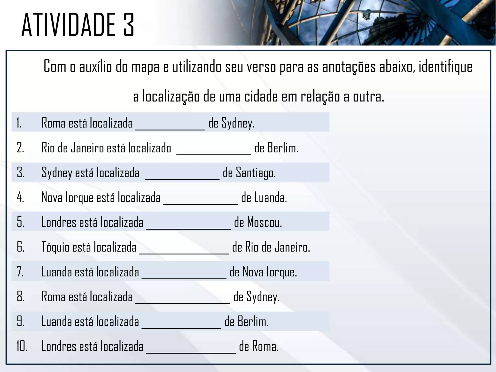 Com o auxílio do mapa e utilizando seu verso para as anotações abaixo, identifique
a localização de uma cidade em relação a outra.
1. Roma está localizada ______________ de Sydney.
2. Rio de Janeiro está localizado _______________ de Berlim.
3. Sydney está localizada _______________ de Santiago.
4. Nova Iorque está localizada _______________ de Luanda.
5. Londres está localizada _________________ de Moscou.
6. Tóquio está localizada __________________ de Rio de Janeiro.
7. Luanda está localizada _________________ de Nova Iorque.
8. Roma está localizada ___________________ de Sydney.
9. Luanda está localizada ________________ de Berlim.
10. Londres está localizada __________________ de Roma.
ATIVIDADE 3
 