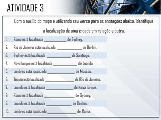 Com o auxílio do mapa e utilizando seu verso para as anotações abaixo, identifique
a localização de uma cidade em relação a outra.
1. Roma está localizada ______________ de Sydney.
2. Rio de Janeiro está localizado _______________ de Berlim.
3. Sydney está localizada _______________ de Santiago.
4. Nova Iorque está localizada _______________ de Luanda.
5. Londres está localizada _________________ de Moscou.
6. Tóquio está localizada __________________ de Rio de Janeiro.
7. Luanda está localizada _________________ de Nova Iorque.
8. Roma está localizada ___________________ de Sydney.
9. Luanda está localizada ________________ de Berlim.
10. Londres está localizada __________________ de Roma.
ATIVIDADE 3
 