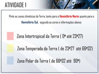 ATIVIDADE 1
Pinte as zonas climáticas da Terra, tanto para o Hemisfério Norte quanto para o
Hemisfério Sul, segundo as cores e informações abaixo:
Zona Intertropical da Terra ( 0o até 23o27)
Zona Temperada da Terra ( de 23o27 até 66o32)
Zona Polar da Terra ( de 66o32 até 90o)
 