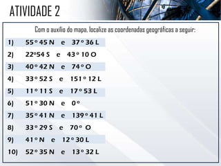 Com o auxílio do mapa, localize as coordenadas geográficas a seguir:
1) 55 o 45 N e 37 o 36 L
2) 22o54 S e 43 o 10 O
3) 40 o 42 N e 74 o O
4) 33 o 52 S e 151 o 12 L
5) 11 o 11 S e 17 o 53 L
6) 51 o 30 N e 0 o
7) 35 o 41 N e 139 o 41 L
8) 33 o 29 S e 70 o O
9) 41 o N e 12 o 30 L
10) 52 o 35 N e 13 o 32 L
ATIVIDADE 2
 