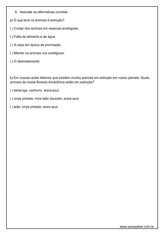 5. Assinale as alternativas corretas. 
a) O que leva os animais à extinção? 
( ) Cuidar dos animais em reservas ecológicas. 
( ) Falta de alimento e de água. 
( ) A caça em época de procriação. 
( ) Manter os animais nos zoológicos. 
( ) O desmatamento. 
b) Em nossas aulas falamos que existem muitos animais em extinção em nosso planeta. Quais 
animais da nossa floresta Amazônica estão em extinção? 
( ) tartaruga, cachorro, arara-azul. 
( ) onça pintada, mico leão dourado, arara azul. 
( ) leão, onça pintada, arara azul. 
www.acessaber.com.br 

