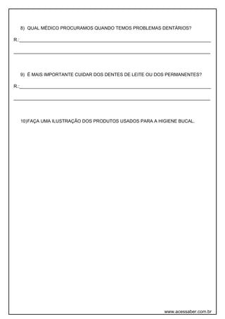 8) QUAL MÉDICO PROCURAMOS QUANDO TEMOS PROBLEMAS DENTÁRIOS? 
R.:____________________________________________________________________________ 
______________________________________________________________________________ 
9) É MAIS IMPORTANTE CUIDAR DOS DENTES DE LEITE OU DOS PERMANENTES? 
R.:____________________________________________________________________________ 
______________________________________________________________________________ 
10)FAÇA UMA ILUSTRAÇÃO DOS PRODUTOS USADOS PARA A HIGIENE BUCAL. 
www.acessaber.com.br 
