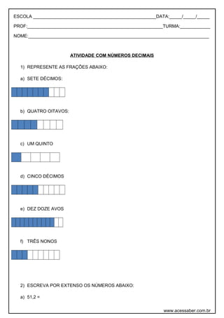 ESCOLA _________________________________________________DATA:_____/_____/_____
PROF:______________________________________________________TURMA:____________
NOME:________________________________________________________________________
ATIVIDADE COM NÚMEROS DECIMAIS
1) REPRESENTE AS FRAÇÕES ABAIXO:
a) SETE DÉCIMOS:
b) QUATRO OITAVOS:
c) UM QUINTO
d) CINCO DÉCIMOS
e) DEZ DOZE AVOS
f) TRÊS NONOS
2) ESCREVA POR EXTENSO OS NÚMEROS ABAIXO:
a) 51,2 =
www.acessaber.com.br
 