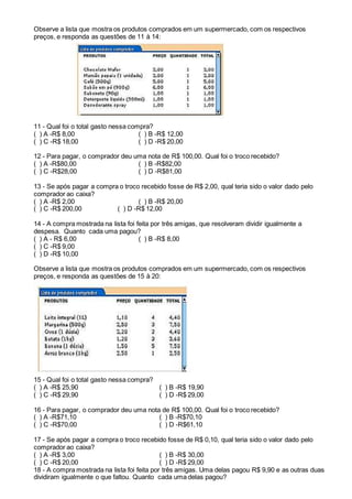 Observe a lista que mostra os produtos comprados em um supermercado, com os respectivos
preços, e responda as questões de 11 à 14:
11 - Qual foi o total gasto nessa compra?
( ) A -R$ 8,00 ( ) B -R$ 12,00
( ) C -R$ 18,00 ( ) D -R$ 20,00
12 - Para pagar, o comprador deu uma nota de R$ 100,00. Qual foi o troco recebido?
( ) A -R$80,00 ( ) B -R$82,00
( ) C -R$28,00 ( ) D -R$81,00
13 - Se após pagar a compra o troco recebido fosse de R$ 2,00, qual teria sido o valor dado pelo
comprador ao caixa?
( ) A -R$ 2,00 ( ) B -R$ 20,00
( ) C -R$ 200,00 ( ) D -R$ 12,00
14 - A compra mostrada na lista foi feita por três amigas, que resolveram dividir igualmente a
despesa. Quanto cada uma pagou?
( ) A - R$ 6,00 ( ) B -R$ 8,00
( ) C -R$ 9,00
( ) D -R$ 10,00
Observe a lista que mostra os produtos comprados em um supermercado, com os respectivos
preços, e responda as questões de 15 à 20:
15 - Qual foi o total gasto nessa compra?
( ) A -R$ 25,90 ( ) B -R$ 19,90
( ) C -R$ 29,90 ( ) D -R$ 29,00
16 - Para pagar, o comprador deu uma nota de R$ 100,00. Qual foi o troco recebido?
( ) A -R$71,10 ( ) B -R$70,10
( ) C -R$70,00 ( ) D -R$61,10
17 - Se após pagar a compra o troco recebido fosse de R$ 0,10, qual teria sido o valor dado pelo
comprador ao caixa?
( ) A -R$ 3,00 ( ) B -R$ 30,00
( ) C -R$ 20,00 ( ) D -R$ 29,00
18 - A compra mostrada na lista foi feita por três amigas. Uma delas pagou R$ 9,90 e as outras duas
dividiram igualmente o que faltou. Quanto cada uma delas pagou?
 