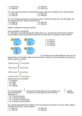 ( ) A -R$ 10,00 ( ) B -R$ 8,00
( ) C -R$ 9,00 ( ) D -R$ 11,00
19 - Fui ao mesmo mercado e comprei apenas arroz, mas levei 3 pacotes de 1 kg. Quanto gastei?
( ) A -R$ 7,50 ( ) B -R$ 7,00
( ) C -R$ 5,00 ( ) D -R$ 6,50
20 - Fui ao mesmo mercado e comprei apenas arroz, mas levei 3 pacotes de 1 kg. Para pagar, dei
uma nota de R$ 10,00. Quanto recebi de troco?
( ) A -R$ 2,50 ( ) B -R$ 7,50
( ) C -R$ 5,00 ( ) D -R$ 3,50
Adição e subtração de números racionais.
Leia as questões com atenção.
21 - Para fazer uma receita de biscoito, Raquel deve usar de xícara de chá de açúcar. Qual das
xícaras abaixo mostra a quantidade que ela deve usar para fazer 3 receitas ao mesmo tempo?
( ) A -Xícara 1
( ) B -Xícara 2
( ) C -Xícara 3
( ) D -Xícara 4
22 - Ricardo e seus irmãos ganharam cada um uma
pequena barra de chocolate, todas do mesmo tamanho. Cada um comeu um pedaço da sua barra e,
depois, guardou o restante.
Quem comeu mais chocolate?
( ) A -Ricardo
( ) B -Pedro
( ) C -Fábio
( ) D –Marcelo
23 - Se você colocar de xícara de chá de açúcar em uma vasilha e, em seguida,
colocar novamente de xícara de chá de açúcar, ao final você terá colocado o
equivalente a:
( ) A -1 xícara de açúcar
( ) B -2 xícaras de açúcar
( ) C -1 xícara e meia de açúcar
( ) D -2 xícaras e meia de açúcar
24 - Luciane gastou R$ 2,42 na padaria. Como se esqueceu de comprar uma coisa, voltou e gastou
mais R$ 1,37. Quanto Luciane gastou?
( ) A -R$ 3,79 ( ) B -R$ 1,05
( ) C -R$ 4,79 ( ) D -R$ 2,05
 