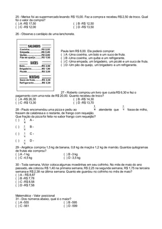 25 - Marise foi ao supermercado levando R$ 15,00. Fez a compra e recebeu R$ 2,50 de troco. Qual
foi o valor da compra?
( ) A -R$ 17,50 ( ) B -R$ 12,50
( ) C -R$ 12,00 ( ) D -R$ 13,50
26 - Observe o cardápio de uma lanchonete.
Paula tem R$ 6,00. Ela poderá comprar:
( ) A -Uma coxinha, um bolo e um suco de fruta.
( ) B -Uma coxinha, um quibe e um refrigerante.
( ) C -Uma empada, um brigadeiro, um picolé e um suco de fruta.
( ) D -Um pão de queijo, um brigadeiro e um refrigerante.
27 - Roberto comprou um livro que custa R$ 6,30 e fez o
pagamento com uma nota de R$ 20,00. Quanto recebeu de troco?
( ) A -R$ 26,30 ( ) B -R$ 14,30
( ) C -R$ 13,30 ( ) D -R$ 13,70
28 - Paulo encomendou uma pizza e pediu ao atendente que fosse de milho,
fossem de calabresa e o restante, de frango com requeijão.
Que fração da pizza foi feita no sabor frango com requeijão?
( ) A -
( ) B -
( ) C -
( ) D -
29 - Angélica comprou 1,5 kg de banana, 0,8 kg de maçã e 1,2 kg de mamão. Quantos quilogramas
de frutas ela comprou?
( ) A -1 kg ( ) B -3 kg
( ) C -4,5 kg ( ) D -3,5 kg
30 - Toda semana, Victor coloca algumas moedinhas em seu cofrinho. No mês de maio do ano
passado, ele colocou R$ 1,40 na primeira semana, R$ 2,25 na segunda semana, R$ 1,75 na terceira
semana e R$ 2,38 na última semana. Quanto ele guardou no cofrinho no mês de maio?
( ) A - R$ 8,87
( ) B -R$ 7,78
( ) C -R$ 8,58
( ) D -R$ 7,58
Matemática - Valor posicional
31 - Dos números abaixo, qual é o maior?
( ) A -555 ( ) B -595
( ) C -561 ( ) D -599
 