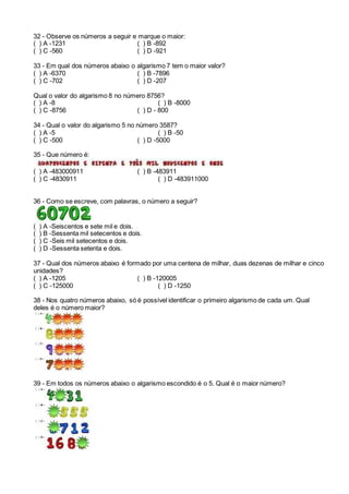 32 - Observe os números a seguir e marque o maior:
( ) A -1231 ( ) B -892
( ) C -560 ( ) D -921
33 - Em qual dos números abaixo o algarismo 7 tem o maior valor?
( ) A -6370 ( ) B -7896
( ) C -702 ( ) D -207
Qual o valor do algarismo 8 no número 8756?
( ) A -8 ( ) B -8000
( ) C -8756 ( ) D - 800
34 - Qual o valor do algarismo 5 no número 3587?
( ) A -5 ( ) B -50
( ) C -500 ( ) D -5000
35 - Que número é:
( ) A -483000911 ( ) B -483911
( ) C -4830911 ( ) D -483911000
36 - Como se escreve, com palavras, o número a seguir?
( ) A -Seiscentos e sete mil e dois.
( ) B -Sessenta mil setecentos e dois.
( ) C -Seis mil setecentos e dois.
( ) D -Sessenta setenta e dois.
37 - Qual dos números abaixo é formado por uma centena de milhar, duas dezenas de milhar e cinco
unidades?
( ) A -1205 ( ) B -120005
( ) C -125000 ( ) D -1250
38 - Nos quatro números abaixo, só é possível identificar o primeiro algarismo de cada um. Qual
deles é o número maior?
39 - Em todos os números abaixo o algarismo escondido é o 5. Qual é o maior número?
 