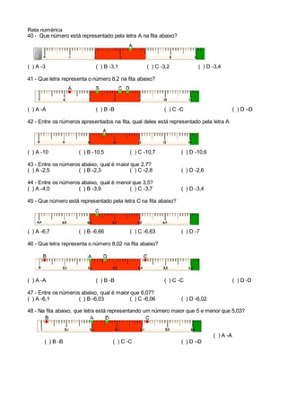 Reta numérica
40 - Que número está representado pela letra A na fita abaixo?
( ) A -3 ( ) B -3,1 ( ) C -3,2 ( ) D -3,4
41 - Que letra representa o número 8,2 na fita abaixo?
( ) A -A ( ) B -B ( ) C -C ( ) D –D
42 - Entre os números apresentados na fita, qual deles está representado pela letra A
( ) A -10 ( ) B -10,5 ( ) C -10,7 ( ) D -10,6
43 - Entre os números abaixo, qual é maior que 2,7?
( ) A -2,5 ( ) B -2,3 ( ) C -2,8 ( ) D -2,6
44 - Entre os números abaixo, qual é menor que 3,5?
( ) A -4,0 ( ) B -3,9 ( ) C -3,7 ( ) D -3,4
45 - Que número está representado pela letra C na fita abaixo?
( ) A -6,7 ( ) B -6,66 ( ) C -6,63 ( ) D -7
46 - Que letra representa o número 8,02 na fita abaixo?
( ) A -A ( ) B -B ( ) C -C ( ) D -D
47 - Entre os números abaixo, qual é maior que 6,07?
( ) A -6,1 ( ) B -6,03 ( ) C -6,06 ( ) D -6,02
48 - Na fita abaixo, que letra está representando um número maior que 5 e menor que 5,03?
( ) A -A
( ) B -B ( ) C -C ( ) D –D
 