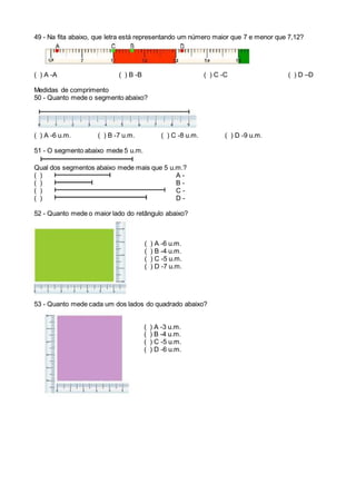 49 - Na fita abaixo, que letra está representando um número maior que 7 e menor que 7,12?
( ) A -A ( ) B -B ( ) C -C ( ) D –D
Medidas de comprimento
50 - Quanto mede o segmento abaixo?
( ) A -6 u.m. ( ) B -7 u.m. ( ) C -8 u.m. ( ) D -9 u.m.
51 - O segmento abaixo mede 5 u.m.
Qual dos segmentos abaixo mede mais que 5 u.m.?
( ) A -
( ) B -
( ) C -
( ) D -
52 - Quanto mede o maior lado do retângulo abaixo?
( ) A -6 u.m.
( ) B -4 u.m.
( ) C -5 u.m.
( ) D -7 u.m.
53 - Quanto mede cada um dos lados do quadrado abaixo?
( ) A -3 u.m.
( ) B -4 u.m.
( ) C -5 u.m.
( ) D -6 u.m.
 